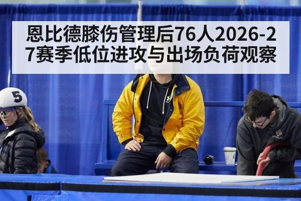恩比德膝伤管理后76人2026-27赛季低位进攻与出场负荷观察 | 9game app